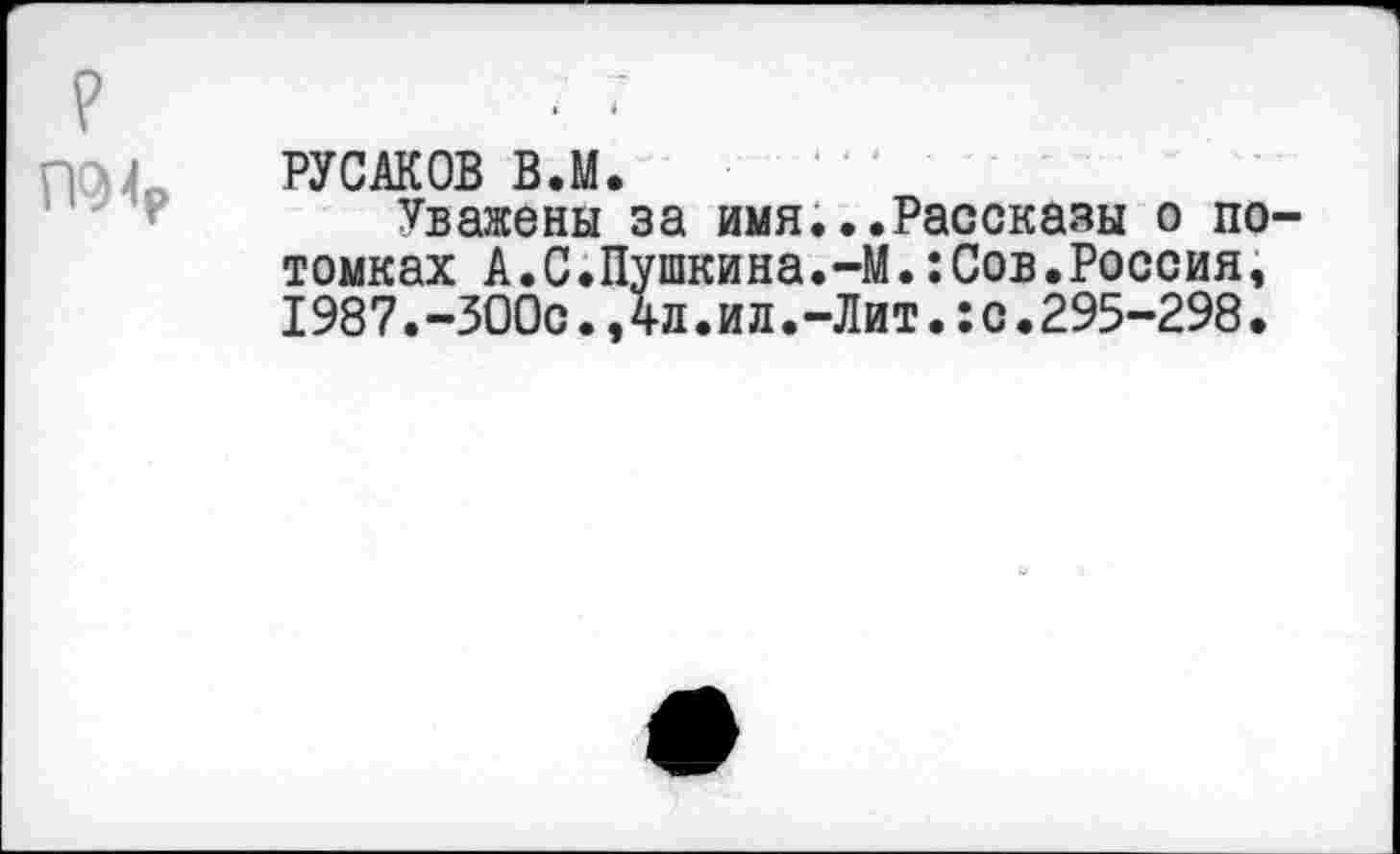 ﻿?
П94р
РУСАКОВ В.М.
Уважены за имя...Рассказы о потомках А.С.Пушкина.-М.:Сов.Россия, 1987.-300с.,4л.ил.-Лит.:с.295-298.